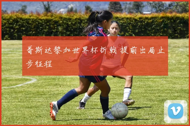 哥斯达黎加世界杯折戟 提前出局止步征程