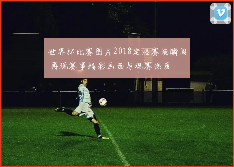 世界杯比赛图片2018定格赛场瞬间 再现赛事精彩画面与观赛热度