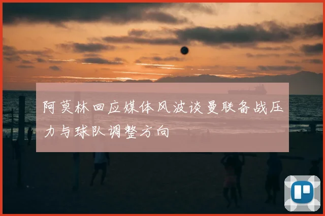 阿莫林回应媒体风波谈曼联备战压力与球队调整方向
