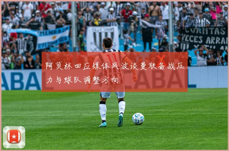 阿莫林回应媒体风波谈曼联备战压力与球队调整方向