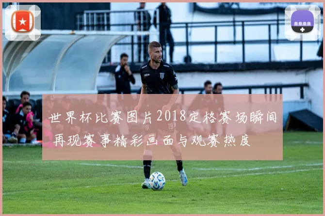 世界杯比赛图片2018定格赛场瞬间 再现赛事精彩画面与观赛热度