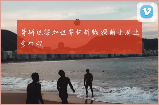 哥斯达黎加世界杯折戟 提前出局止步征程