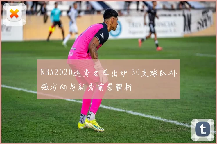 NBA2020选秀名单出炉 30支球队补强方向与新秀前景解析