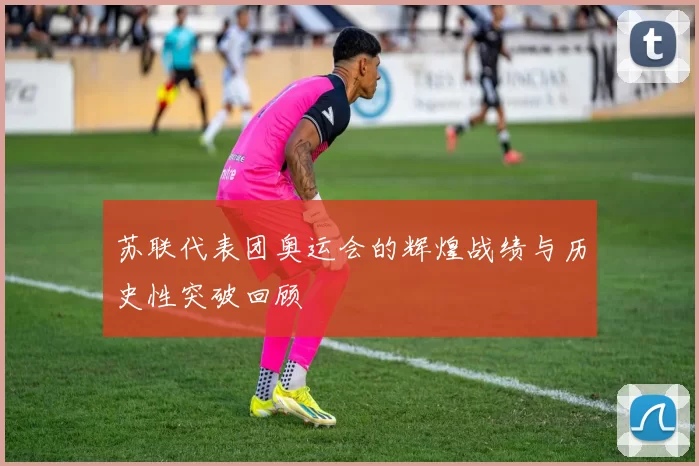 苏联代表团奥运会的辉煌战绩与历史性突破回顾