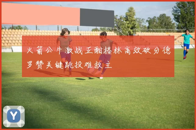 火箭公牛激战正酣格林高效砍分德罗赞关键跳投难救主