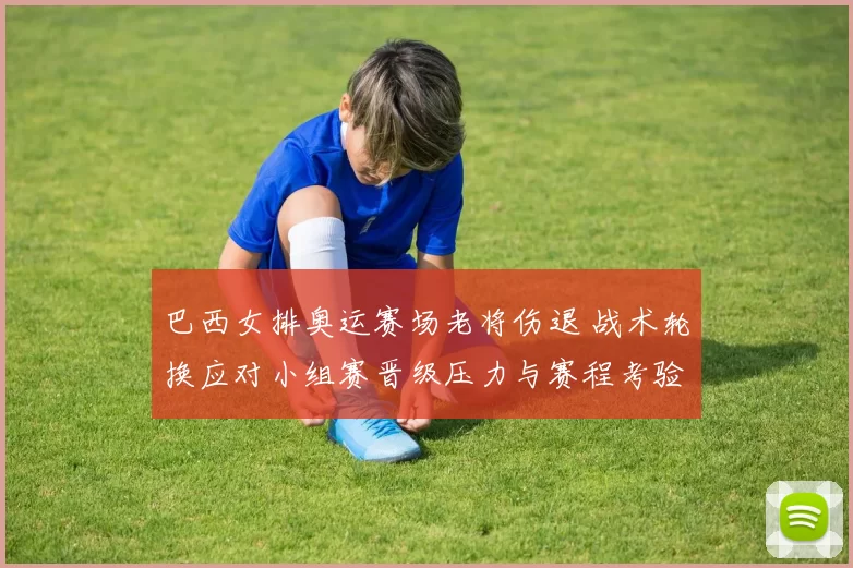 巴西女排奥运赛场老将伤退 战术轮换应对小组赛晋级压力与赛程考验