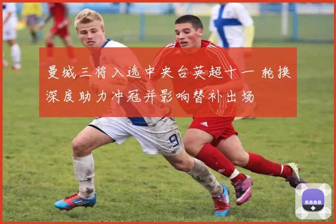 曼城三将入选中央台英超十一 轮换深度助力冲冠并影响替补出场