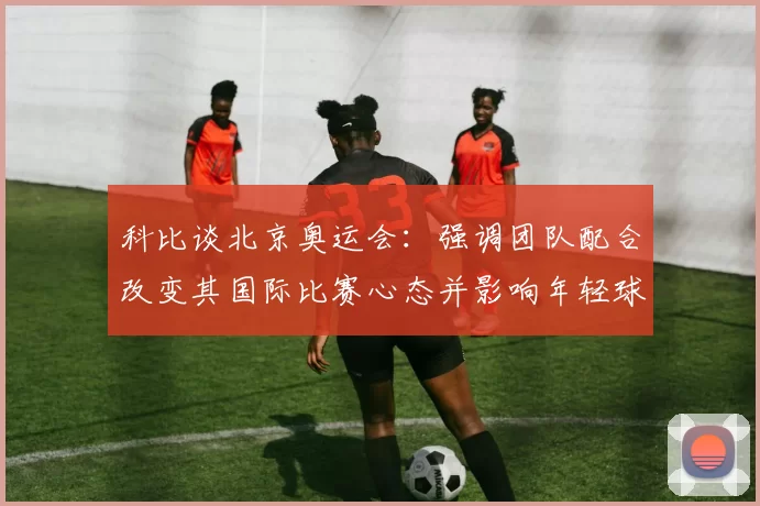 科比谈北京奥运会：强调团队配合改变其国际比赛心态并影响年轻球员