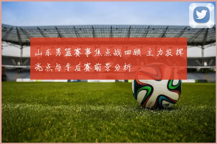 山东男篮赛事焦点战回顾 主力发挥亮点与季后赛前景分析