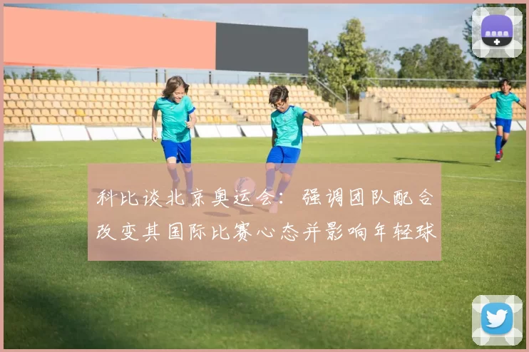 科比谈北京奥运会：强调团队配合改变其国际比赛心态并影响年轻球员