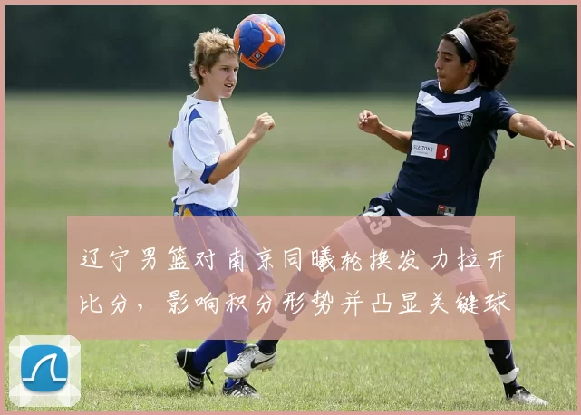 辽宁男篮对南京同曦轮换发力拉开比分,影响积分形势并凸显关键球员表现