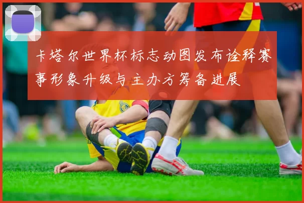 卡塔尔世界杯标志动图发布诠释赛事形象升级与主办方筹备进展