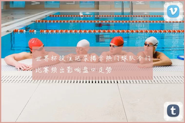 世界杯投注记录揭示热门球队冷门比赛频出影响盘口走势