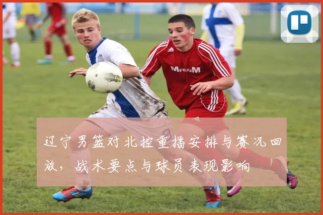 辽宁男篮对北控重播安排与赛况回放，战术要点与球员表现影响