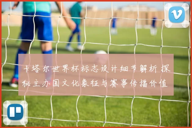 卡塔尔世界杯标志设计细节解析 探秘主办国文化象征与赛事传播价值
