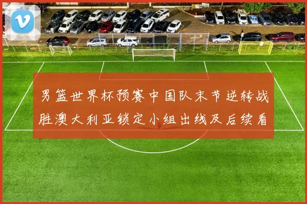 男篮世界杯预赛中国队末节逆转战胜澳大利亚锁定小组出线及后续看点