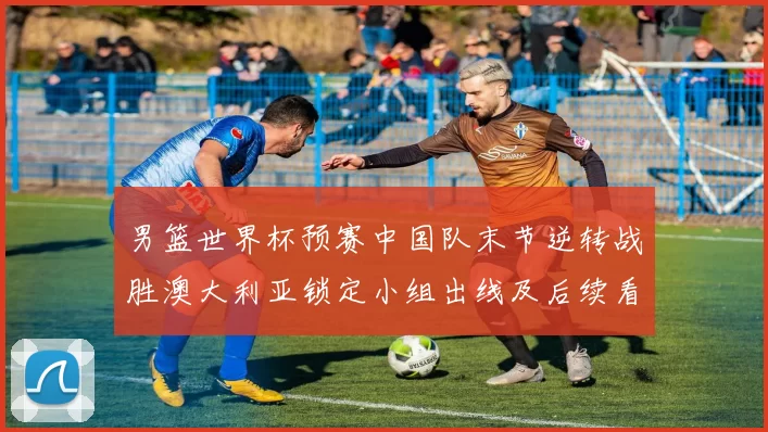 男篮世界杯预赛中国队末节逆转战胜澳大利亚锁定小组出线及后续看点