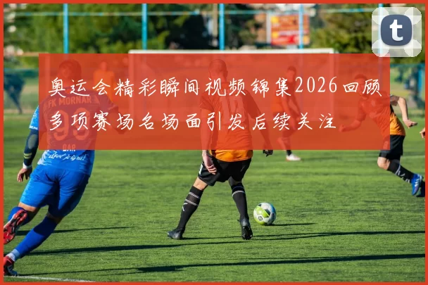 奥运会精彩瞬间视频锦集2026回顾多项赛场名场面引发后续关注