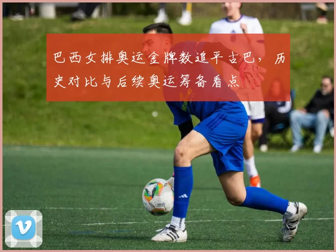 巴西女排奥运金牌数追平古巴，历史对比与后续奥运筹备看点