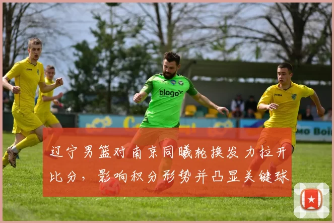 辽宁男篮对南京同曦轮换发力拉开比分，影响积分形势并凸显关键球员表现